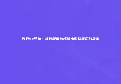 火影vs死神：搞笑配音与趣味小游戏背后的故事