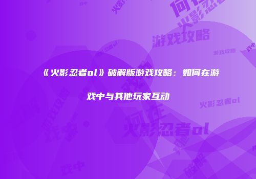 《火影忍者ol》破解版游戏攻略：如何在游戏中与其他玩家互动