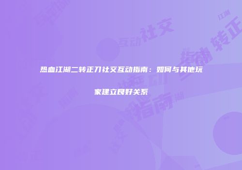 热血江湖二转正刀社交互动指南:如何与其他玩家建立良好关系