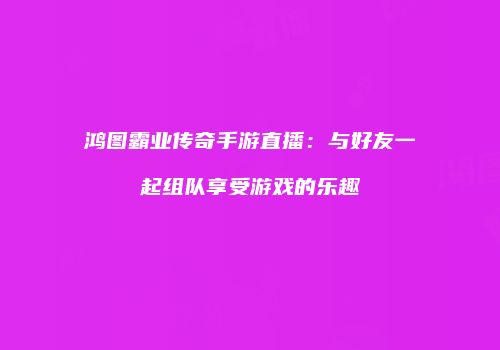 鸿图霸业传奇手游直播：与好友一起组队享受游戏的乐趣