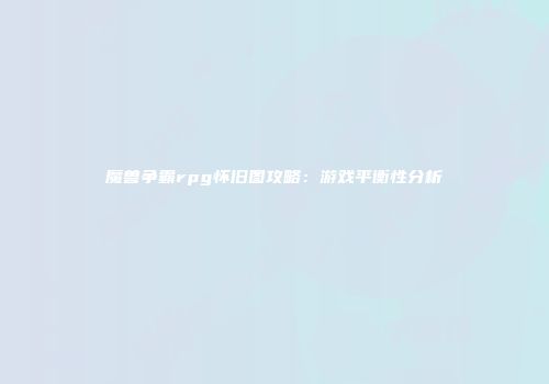 魔兽争霸rpg怀旧图攻略：游戏平衡性分析