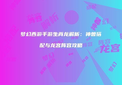 梦幻西游手游生肖龙解析：神兽搭配与龙宫阵容攻略