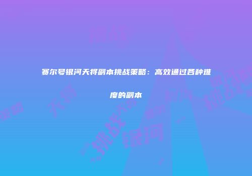 赛尔号银河天将副本挑战策略:高效通过各种难度的副本