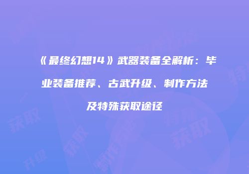 《最终幻想14》武器装备全解析：毕业装备推荐、古武升级、制作方法及特殊获取途径