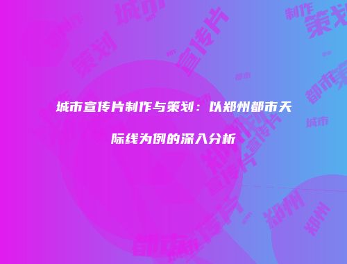 城市宣传片制作与策划：以郑州都市天际线为例的深入分析