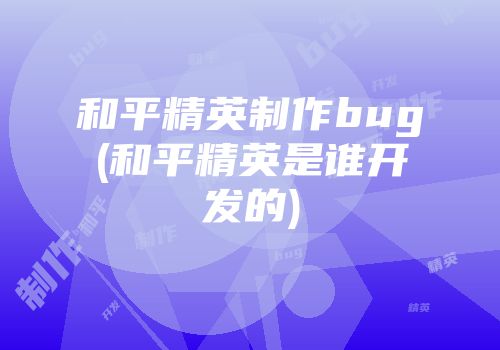 和平精英制作bug(和平精英是谁开发的)