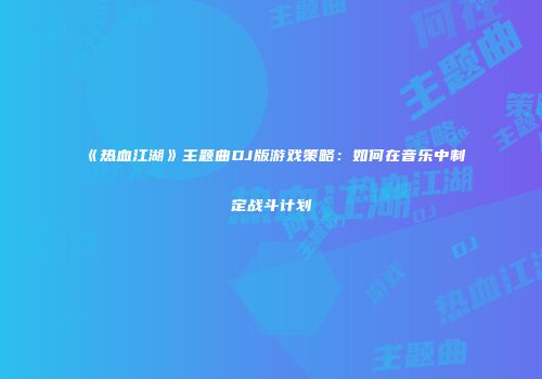 《热血江湖》主题曲DJ版游戏策略：如何在音乐中制定战斗计划