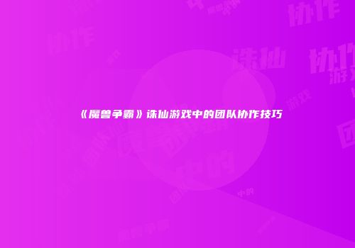 《魔兽争霸》诛仙游戏中的团队协作技巧