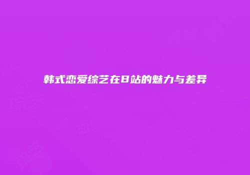 韩式恋爱综艺在B站的魅力与差异