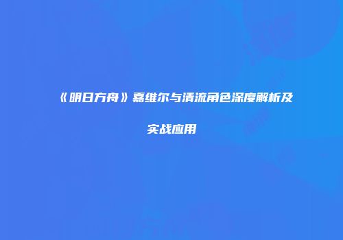 《明日方舟》嘉维尔与清流角色深度解析及实战应用