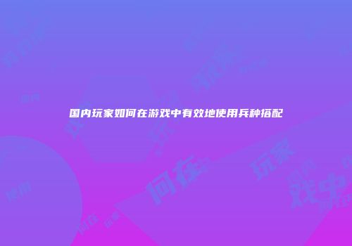 国内玩家如何在游戏中有效地使用兵种搭配