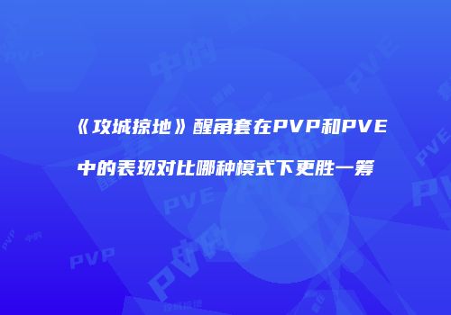 《攻城掠地》醒角套在PVP和PVE中的表现对比哪种模式下更胜一筹