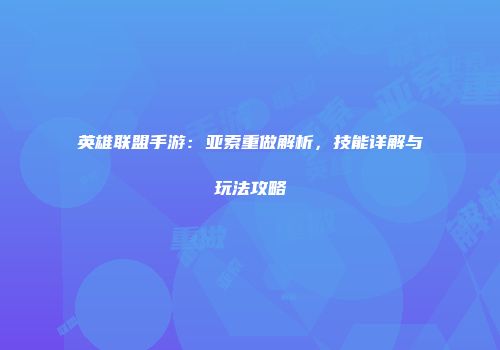 英雄联盟手游：亚索重做解析，技能详解与玩法攻略