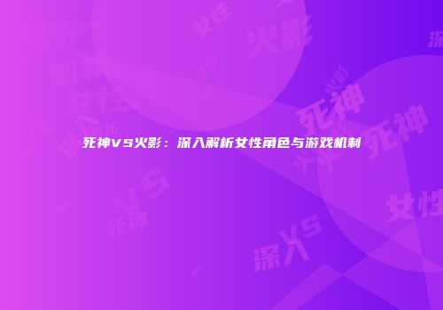 死神VS火影：深入解析女性角色与游戏机制
