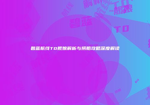 碧蓝航线T0舰娘解析与捞船攻略深度解读