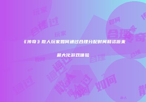 《传奇》散人玩家如何通过合理分配时间和资源来最大化游戏体验