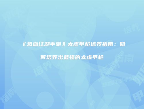 《热血江湖手游》太虚甲枪培养指南：如何培养出最强的太虚甲枪