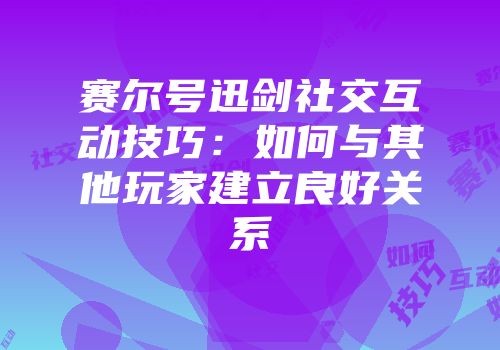 赛尔号迅剑社交互动技巧:如何与其他玩家建立良好关系