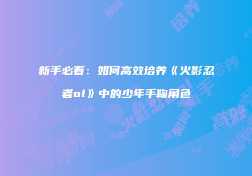 新手必看：如何高效培养《火影忍者ol》中的少年手鞠角色