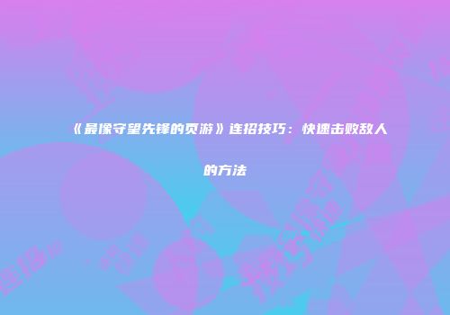 《最像守望先锋的页游》连招技巧：快速击败敌人的方法