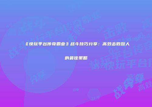 《快玩平台传奇霸业》战斗技巧分享：高效击败敌人的最佳策略