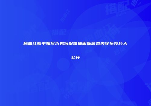 热血江湖中如何巧妙搭配短袖服饰游戏内穿搭技巧大公开