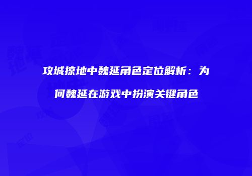 攻城掠地中魏延角色定位解析：为何魏延在游戏中扮演关键角色