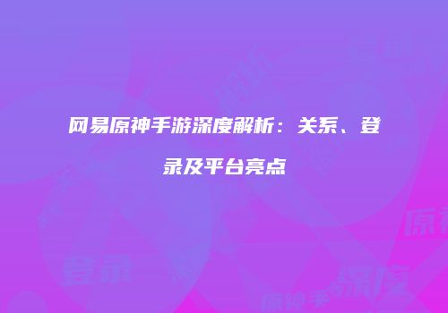 网易原神手游深度解析：关系、登录及平台亮点
