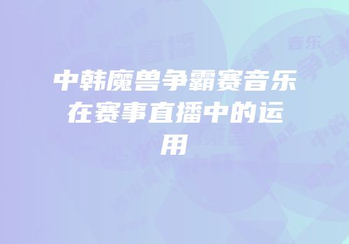 中韩魔兽争霸赛音乐在赛事直播中的运用