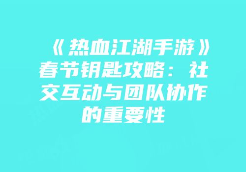 《热血江湖手游》春节钥匙攻略：社交互动与团队协作的重要性