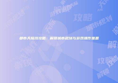 都市天际线攻略：解锁城市规划与游戏操作难题