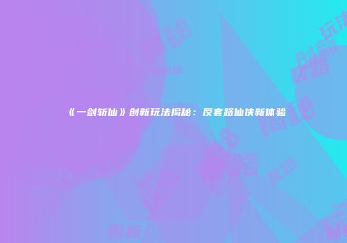 《一剑斩仙》创新玩法揭秘：反套路仙侠新体验