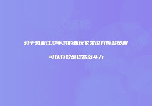 对于热血江湖手游的新玩家来说有哪些策略可以有效地提高战斗力