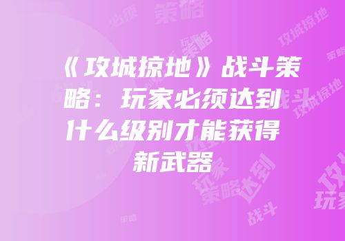 《攻城掠地》战斗策略：玩家必须达到什么级别才能获得新武器