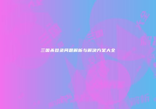 三国杀登录问题解析与解决方案大全