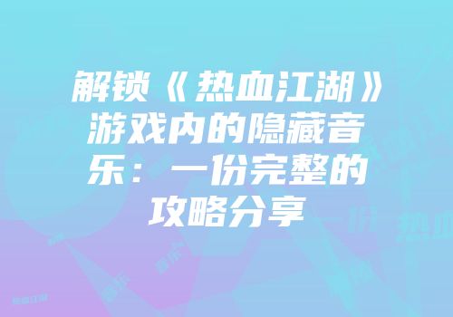 解锁《热血江湖》游戏内的隐藏音乐：一份完整的攻略分享