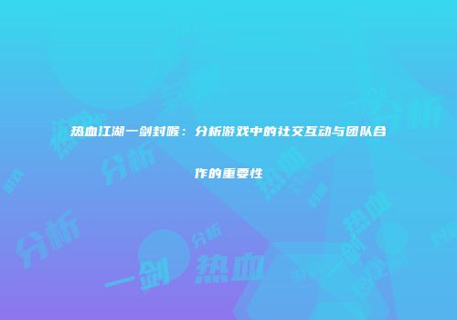 热血江湖一剑封喉：分析游戏中的社交互动与团队合作的重要性