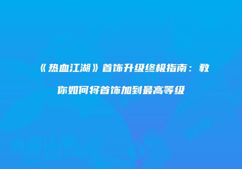 《热血江湖》首饰升级终极指南：教你如何将首饰加到最高等级