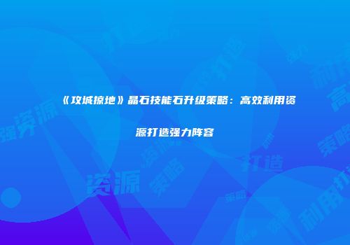 《攻城掠地》晶石技能石升级策略：高效利用资源打造强力阵容