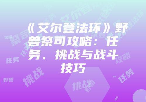 《艾尔登法环》野兽祭司攻略：任务、挑战与战斗技巧