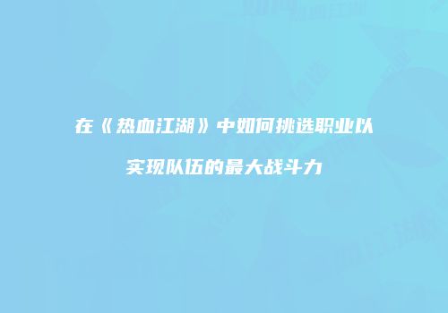 在《热血江湖》中如何挑选职业以实现队伍的最大战斗力