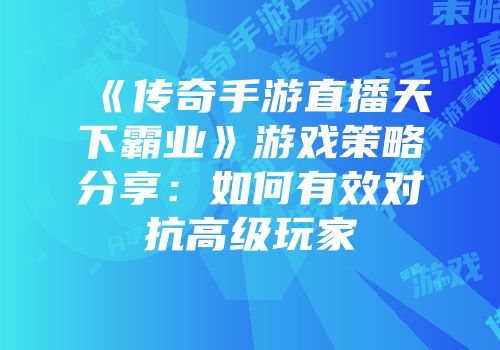 《传奇手游直播天下霸业》游戏策略分享：如何有效对抗高级玩家