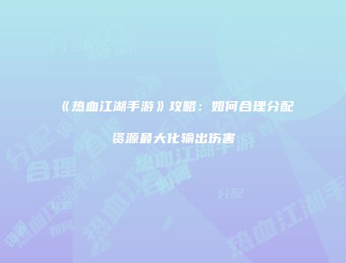 《热血江湖手游》攻略：如何合理分配资源最大化输出伤害