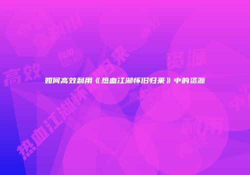 如何高效利用《热血江湖怀旧归来》中的资源