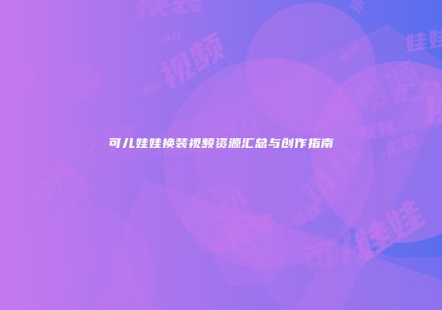 可儿娃娃换装视频资源汇总与创作指南