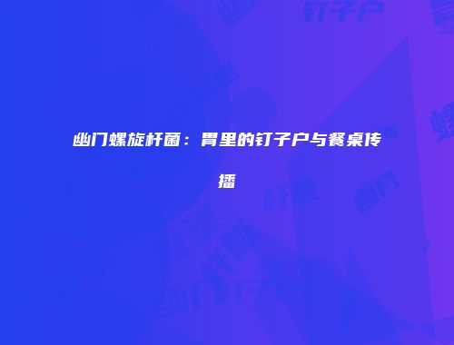 幽门螺旋杆菌：胃里的钉子户与餐桌传播