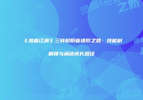 《热血江湖》三转枪职业进阶之路：技能树解锁与角色成长路径