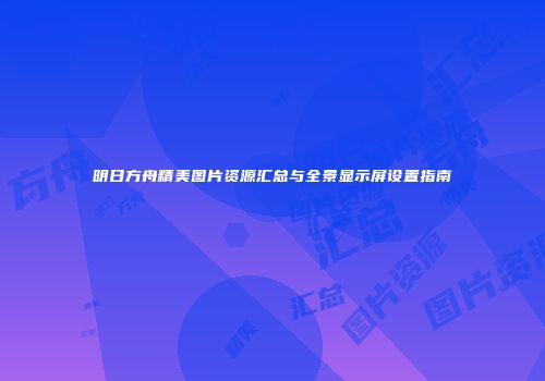 明日方舟精美图片资源汇总与全景显示屏设置指南