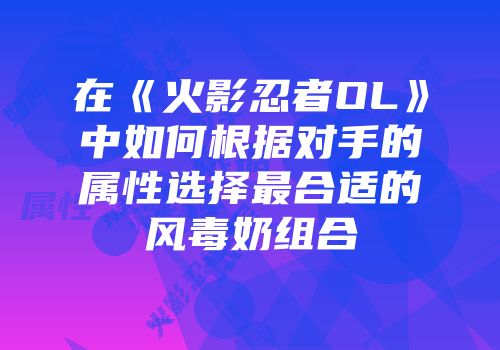 在《火影忍者OL》中如何根据对手的属性选择最合适的风毒奶组合
