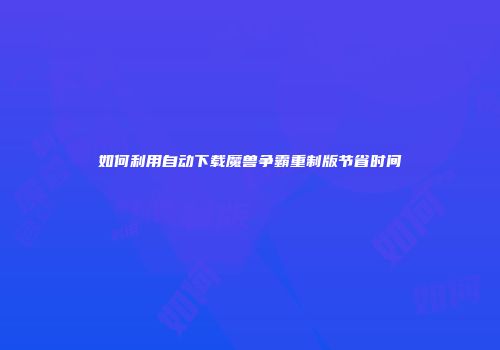 如何利用自动下载魔兽争霸重制版节省时间